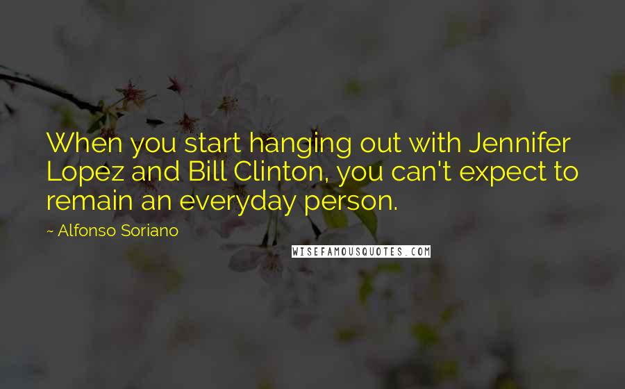 Alfonso Soriano quotes: When you start hanging out with Jennifer Lopez and Bill Clinton, you can't expect to remain an everyday person.