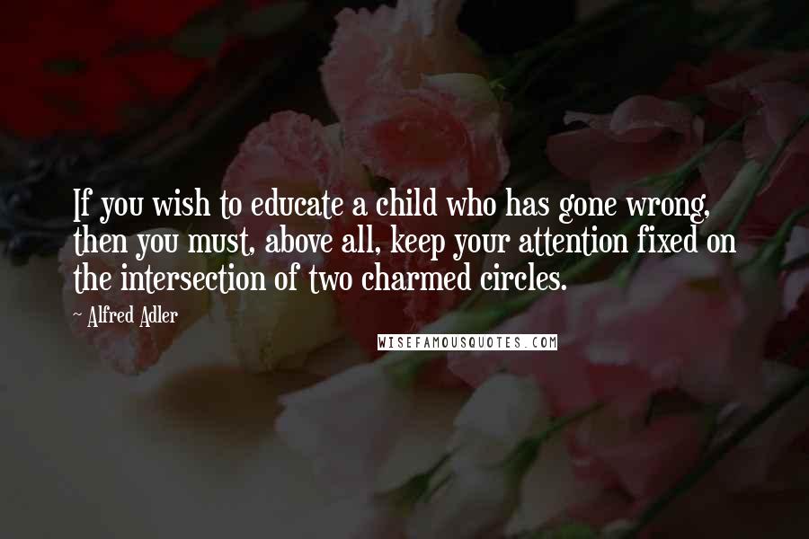 Alfred Adler quotes: If you wish to educate a child who has gone wrong, then you must, above all, keep your attention fixed on the intersection of two charmed circles.