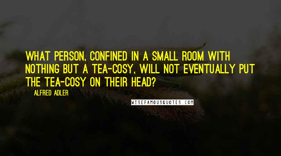 Alfred Adler quotes: What person, confined in a small room with nothing but a tea-cosy, will not eventually put the tea-cosy on their head?