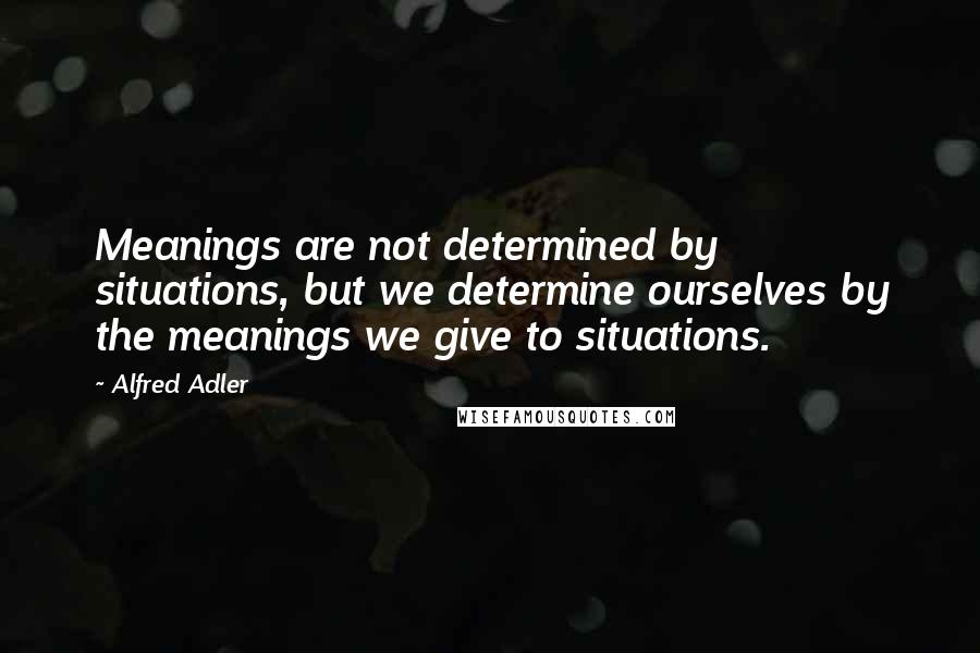Alfred Adler quotes: Meanings are not determined by situations, but we determine ourselves by the meanings we give to situations.