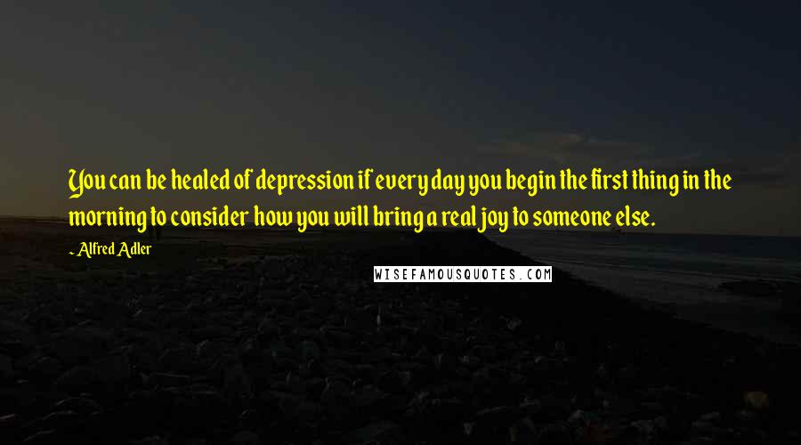 Alfred Adler quotes: You can be healed of depression if every day you begin the first thing in the morning to consider how you will bring a real joy to someone else.