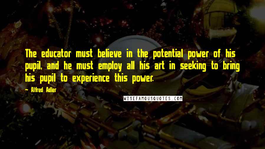 Alfred Adler quotes: The educator must believe in the potential power of his pupil, and he must employ all his art in seeking to bring his pupil to experience this power.