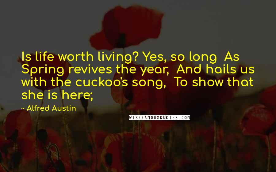Alfred Austin quotes: Is life worth living? Yes, so long As Spring revives the year, And hails us with the cuckoo's song, To show that she is here;
