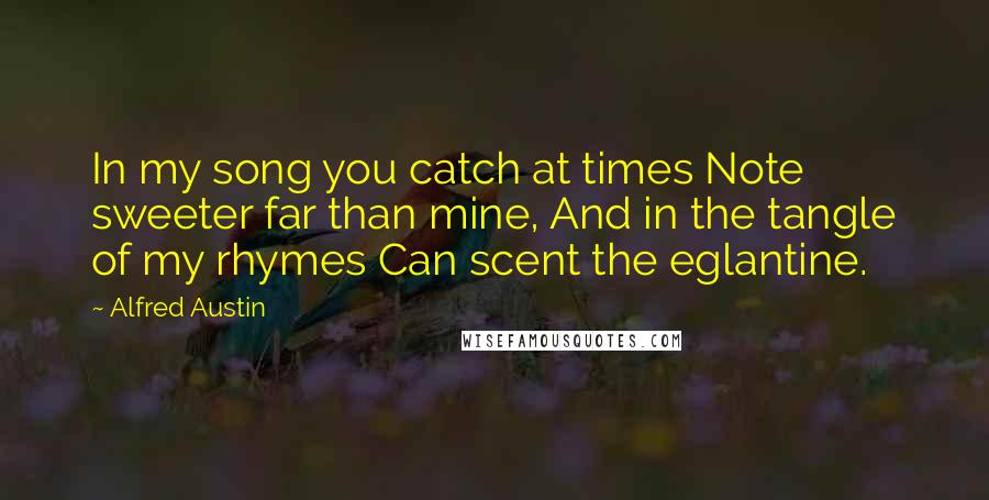 Alfred Austin quotes: In my song you catch at times Note sweeter far than mine, And in the tangle of my rhymes Can scent the eglantine. Alfred Austin quotes: In my song you catch at times Note sweeter far than mine, And in the tangle of my rhymes Can scent the eglantine.