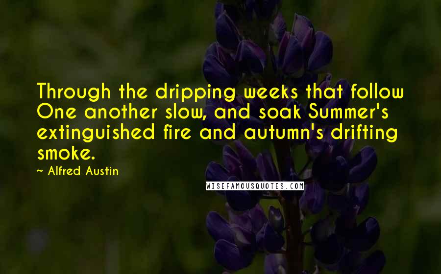 Alfred Austin quotes: Through the dripping weeks that follow One another slow, and soak Summer's extinguished fire and autumn's drifting smoke.