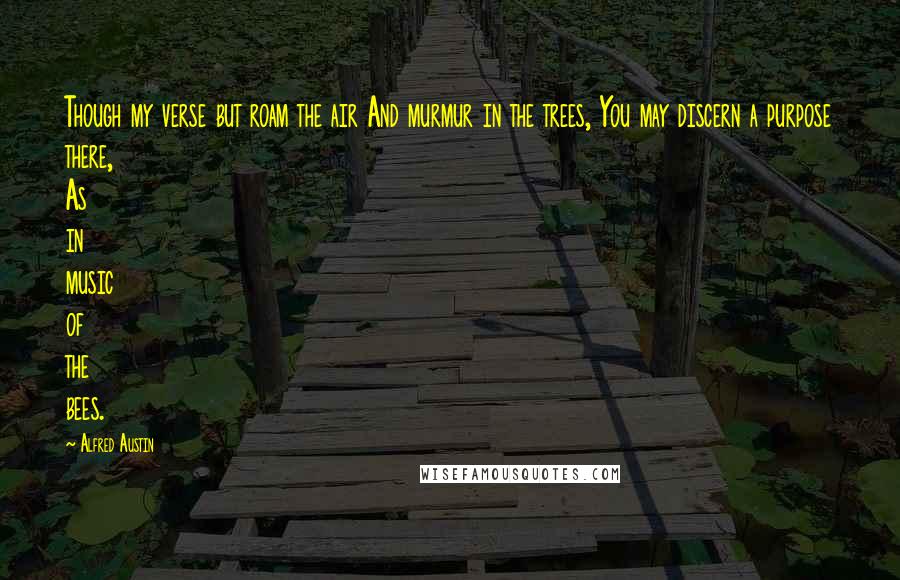 Alfred Austin quotes: Though my verse but roam the air And murmur in the trees, You may discern a purpose there, As in music of the bees. Alfred Austin quotes: Though my verse but roam the air And murmur in the trees, You may discern a purpose there, As in music of the bees.
