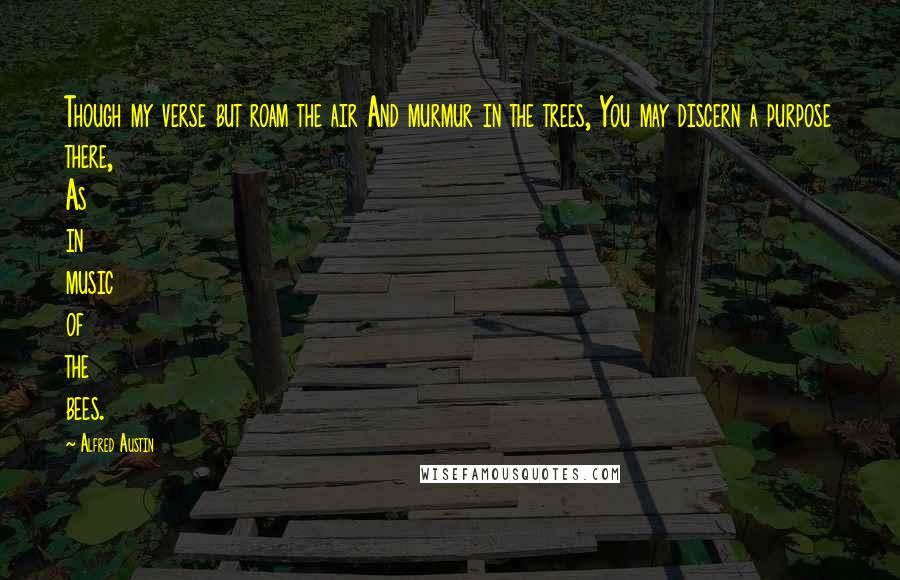 Alfred Austin quotes: Though my verse but roam the air And murmur in the trees, You may discern a purpose there, As in music of the bees.