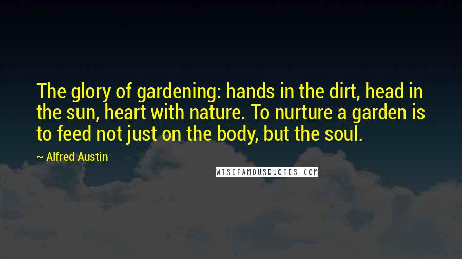 Alfred Austin quotes: The glory of gardening: hands in the dirt, head in the sun, heart with nature. To nurture a garden is to feed not just on the body, but the soul.
