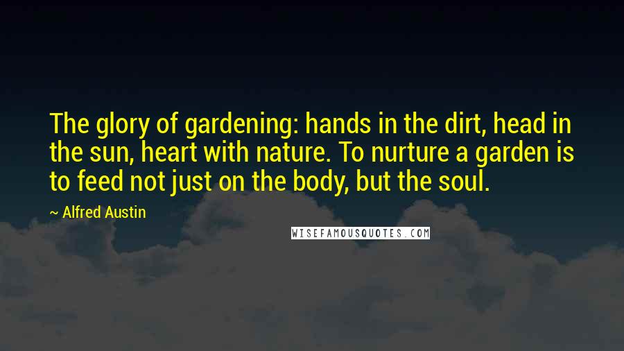 Alfred Austin quotes: The glory of gardening: hands in the dirt, head in the sun, heart with nature. To nurture a garden is to feed not just on the body, but the soul. Alfred Austin quotes: The glory of gardening: hands in the dirt, head in the sun, heart with nature. To nurture a garden is to feed not just on the body, but the soul.