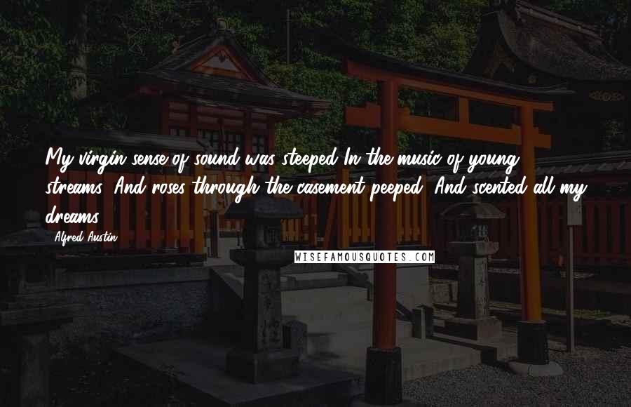 Alfred Austin quotes: My virgin sense of sound was steeped In the music of young streams; And roses through the casement peeped, And scented all my dreams. Alfred Austin quotes: My virgin sense of sound was steeped In the music of young streams; And roses through the casement peeped, And scented all my dreams.