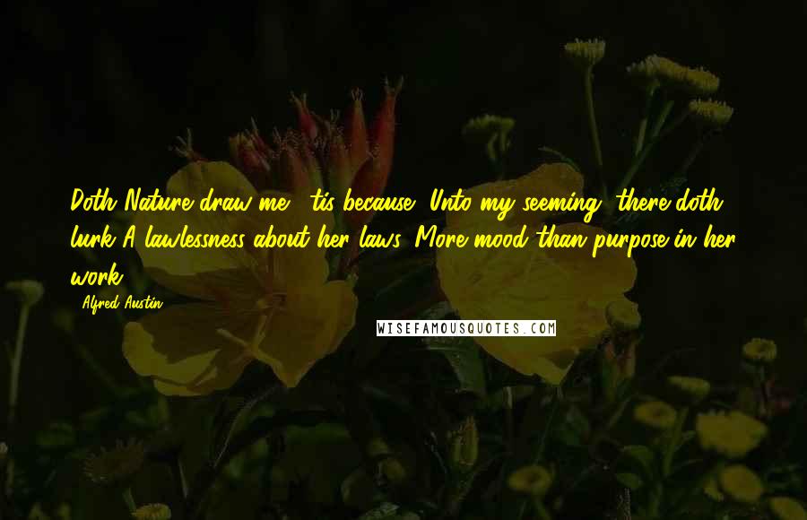 Alfred Austin quotes: Doth Nature draw me, 'tis because, Unto my seeming, there doth lurk A lawlessness about her laws, More mood than purpose in her work. Alfred Austin quotes: Doth Nature draw me, 'tis because, Unto my seeming, there doth lurk A lawlessness about her laws, More mood than purpose in her work.