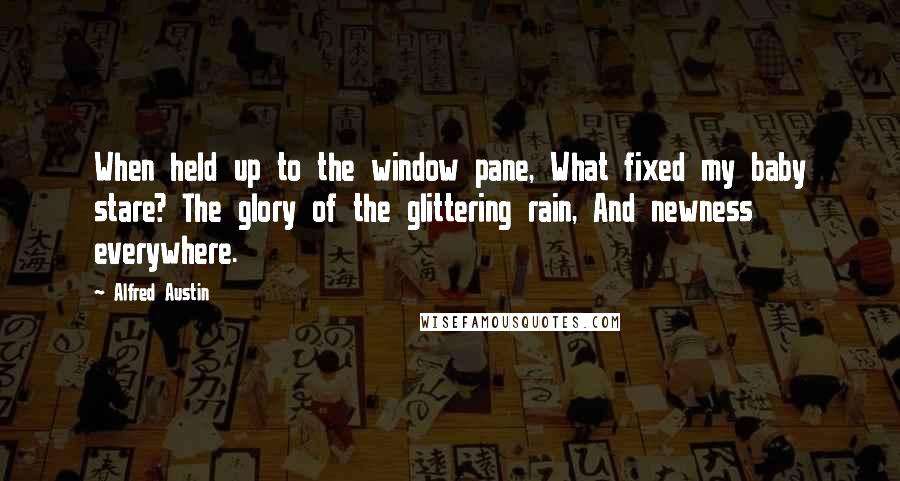 Alfred Austin quotes: When held up to the window pane, What fixed my baby stare? The glory of the glittering rain, And newness everywhere. Alfred Austin quotes: When held up to the window pane, What fixed my baby stare? The glory of the glittering rain, And newness everywhere.