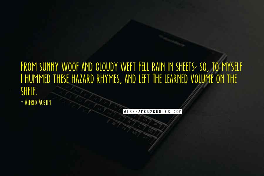 Alfred Austin quotes: From sunny woof and cloudy weft Fell rain in sheets; so, to myself I hummed these hazard rhymes, and left The learned volume on the shelf. Alfred Austin quotes: From sunny woof and cloudy weft Fell rain in sheets; so, to myself I hummed these hazard rhymes, and left The learned volume on the shelf.