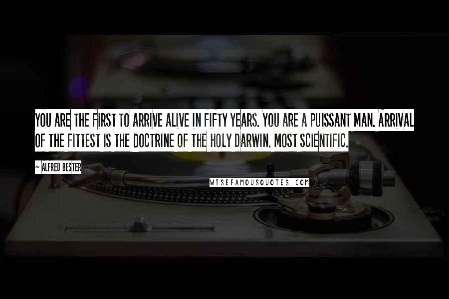 Alfred Bester quotes: You are the first to arrive alive in fifty years. You are a puissant man. Arrival of the fittest is the doctrine of the Holy Darwin. Most scientific. Alfred Bester quotes: You are the first to arrive alive in fifty years. You are a puissant man. Arrival of the fittest is the doctrine of the Holy Darwin. Most scientific.