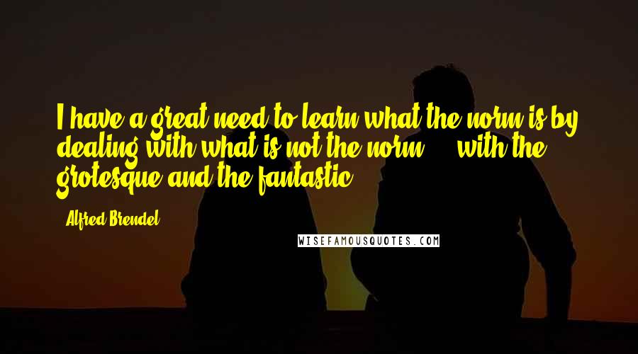 Alfred Brendel quotes: I have a great need to learn what the norm is by dealing with what is not the norm ... with the grotesque and the fantastic.