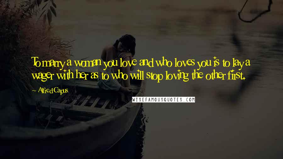 Alfred Capus quotes: To marry a woman you love and who loves you is to lay a wager with her as to who will stop loving the other first.