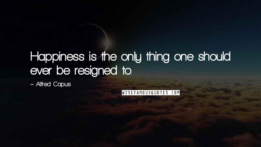 Alfred Capus quotes: Happiness is the only thing one should ever be resigned to.