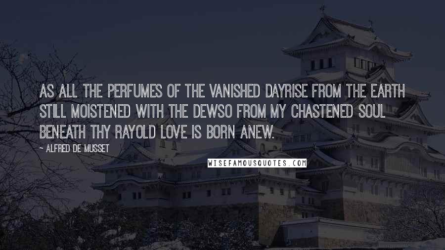 Alfred De Musset quotes: As all the perfumes of the vanished dayRise from the earth still moistened with the dewSo from my chastened soul beneath thy rayOld love is born anew.