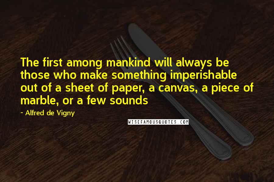 Alfred De Vigny quotes: The first among mankind will always be those who make something imperishable out of a sheet of paper, a canvas, a piece of marble, or a few sounds
