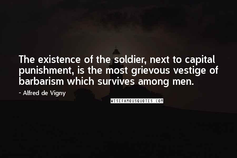 Alfred De Vigny quotes: The existence of the soldier, next to capital punishment, is the most grievous vestige of barbarism which survives among men.