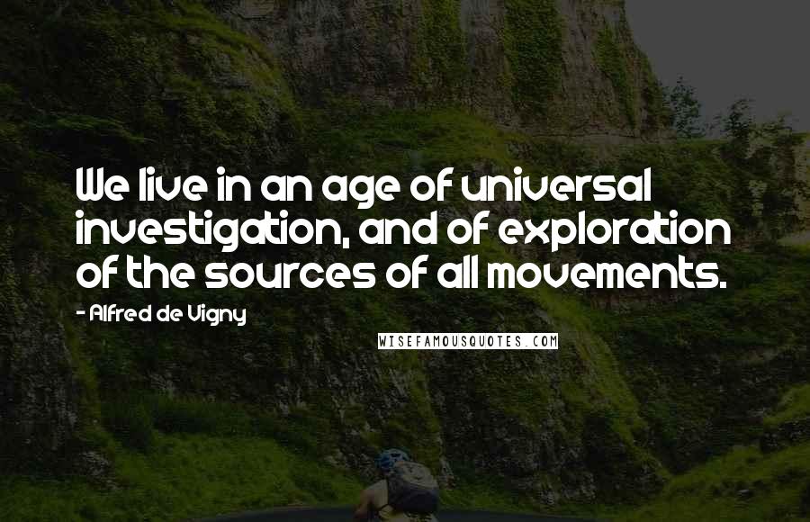 Alfred De Vigny quotes: We live in an age of universal investigation, and of exploration of the sources of all movements.