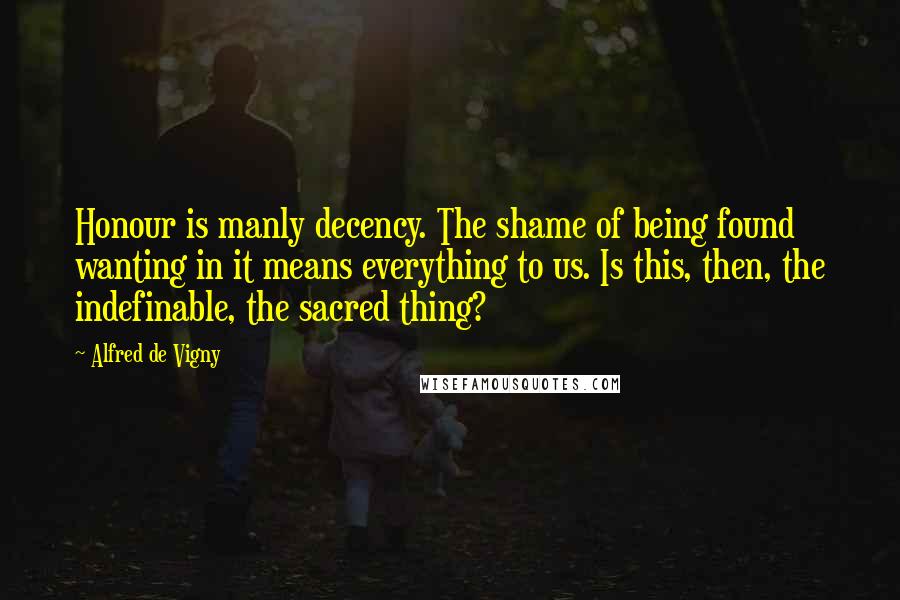 Alfred De Vigny quotes: Honour is manly decency. The shame of being found wanting in it means everything to us. Is this, then, the indefinable, the sacred thing?