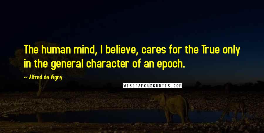 Alfred De Vigny quotes: The human mind, I believe, cares for the True only in the general character of an epoch.