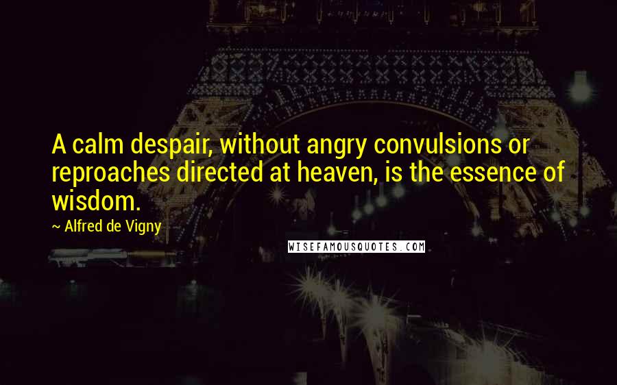 Alfred De Vigny quotes: A calm despair, without angry convulsions or reproaches directed at heaven, is the essence of wisdom.