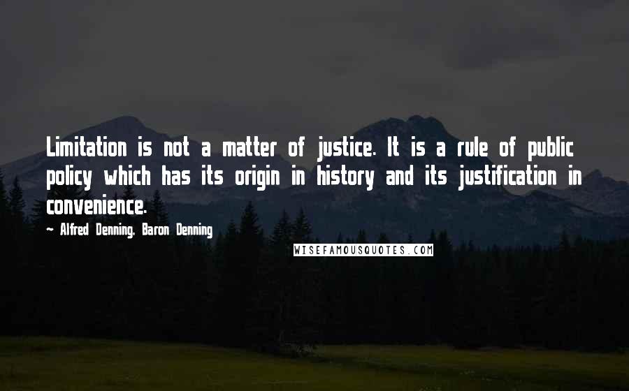 Alfred Denning, Baron Denning quotes: Limitation is not a matter of justice. It is a rule of public policy which has its origin in history and its justification in convenience.