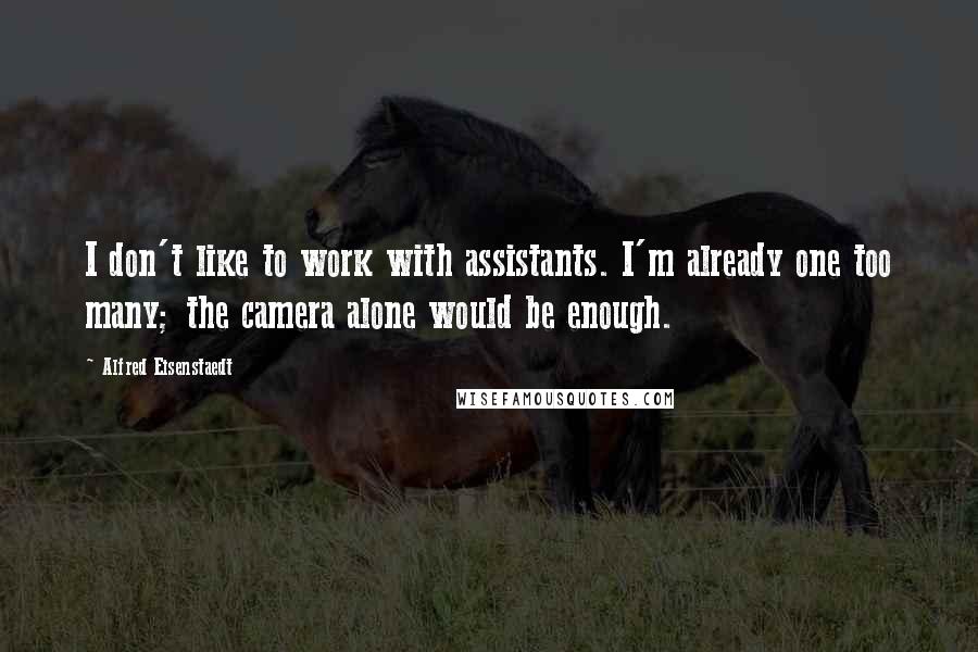 Alfred Eisenstaedt quotes: I don't like to work with assistants. I'm already one too many; the camera alone would be enough. Alfred Eisenstaedt quotes: I don't like to work with assistants. I'm already one too many; the camera alone would be enough.