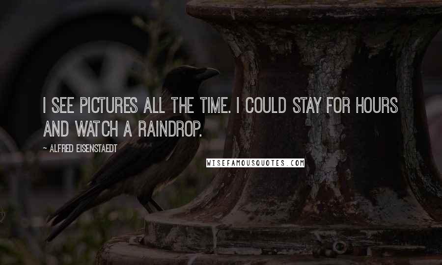 Alfred Eisenstaedt quotes: I see pictures all the time. I could stay for hours and watch a raindrop. Alfred Eisenstaedt quotes: I see pictures all the time. I could stay for hours and watch a raindrop.