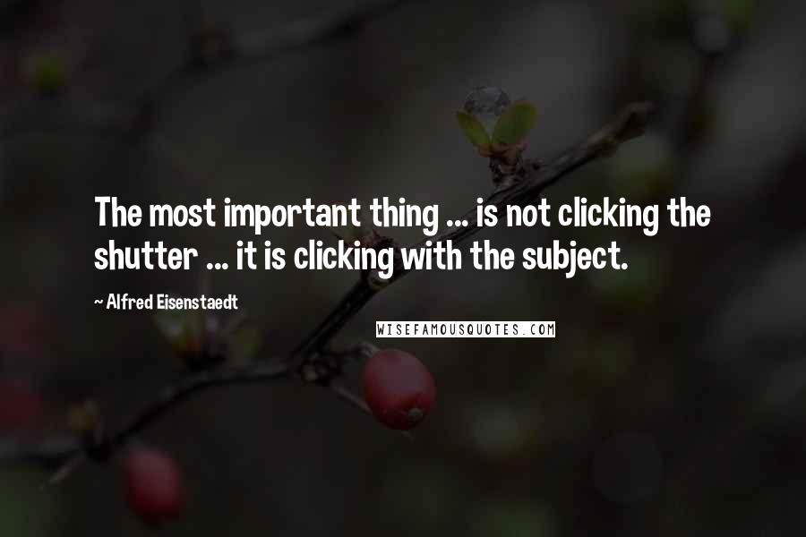 Alfred Eisenstaedt quotes: The most important thing ... is not clicking the shutter ... it is clicking with the subject.