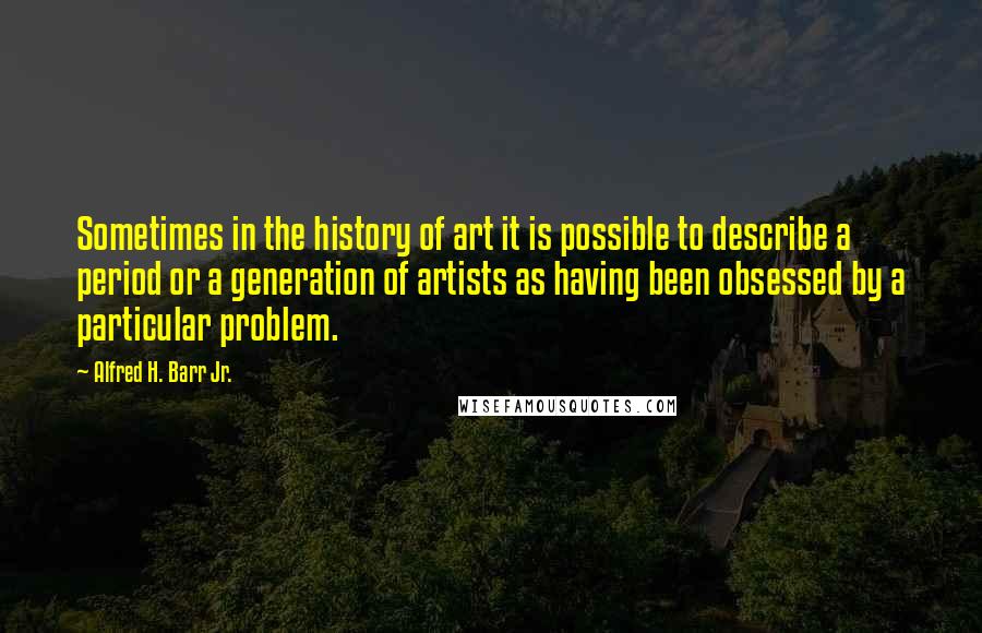 Alfred H. Barr Jr. quotes: Sometimes in the history of art it is possible to describe a period or a generation of artists as having been obsessed by a particular problem.