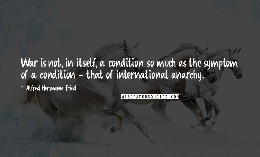 Alfred Hermann Fried quotes: War is not, in itself, a condition so much as the symptom of a condition - that of international anarchy.