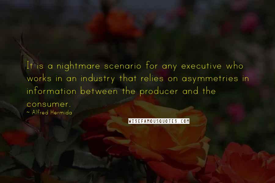 Alfred Hermida quotes: It is a nightmare scenario for any executive who works in an industry that relies on asymmetries in information between the producer and the consumer. Alfred Hermida quotes: It is a nightmare scenario for any executive who works in an industry that relies on asymmetries in information between the producer and the consumer.