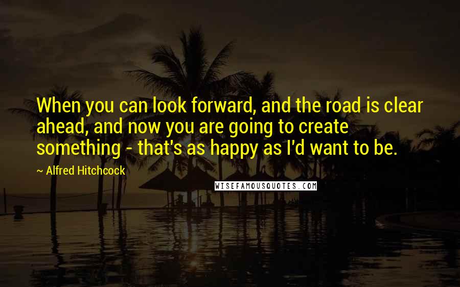 Alfred Hitchcock quotes: When you can look forward, and the road is clear ahead, and now you are going to create something - that's as happy as I'd want to be.