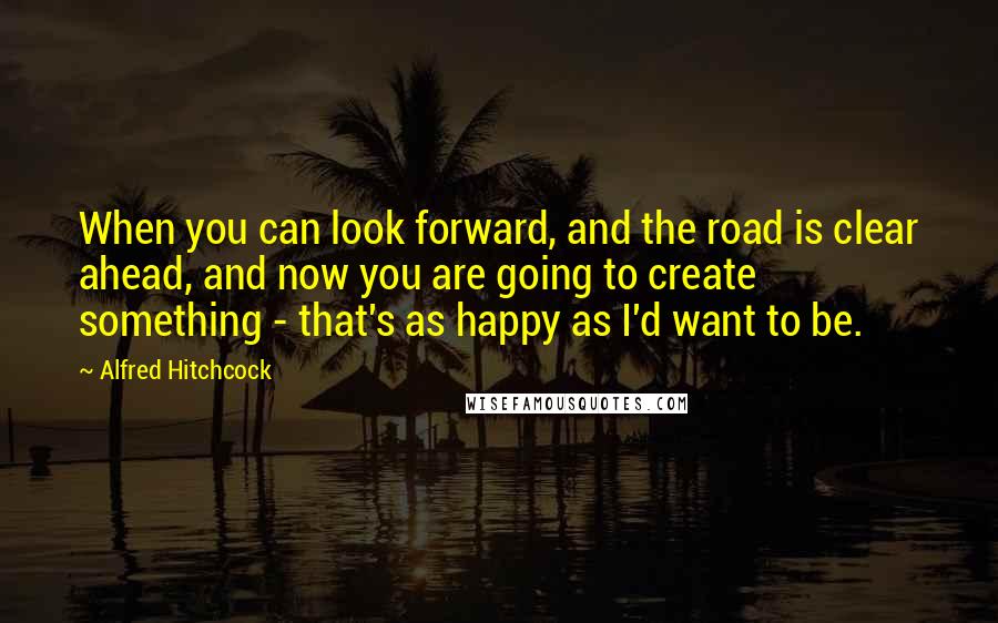 Alfred Hitchcock quotes: When you can look forward, and the road is clear ahead, and now you are going to create something - that's as happy as I'd want to be. Alfred Hitchcock quotes: When you can look forward, and the road is clear ahead, and now you are going to create something - that's as happy as I'd want to be.