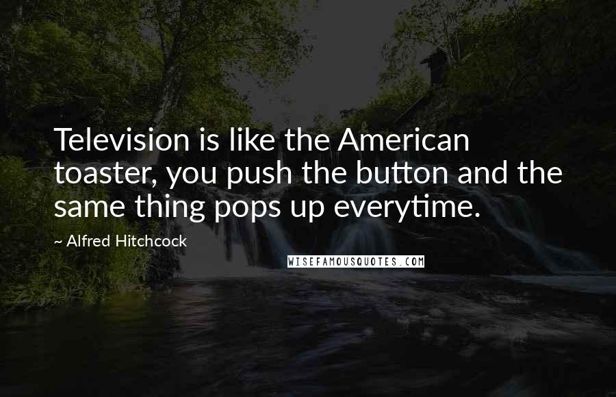 Alfred Hitchcock quotes: Television is like the American toaster, you push the button and the same thing pops up everytime.