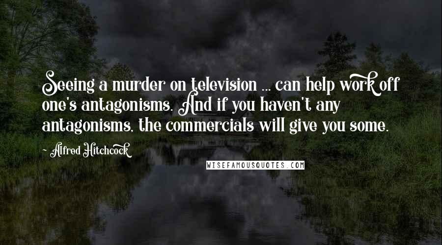 Alfred Hitchcock quotes: Seeing a murder on television ... can help work off one's antagonisms. And if you haven't any antagonisms, the commercials will give you some.