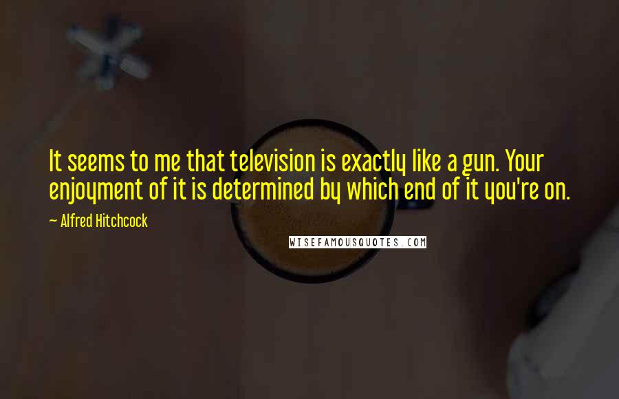 Alfred Hitchcock quotes: It seems to me that television is exactly like a gun. Your enjoyment of it is determined by which end of it you're on. Alfred Hitchcock quotes: It seems to me that television is exactly like a gun. Your enjoyment of it is determined by which end of it you're on.