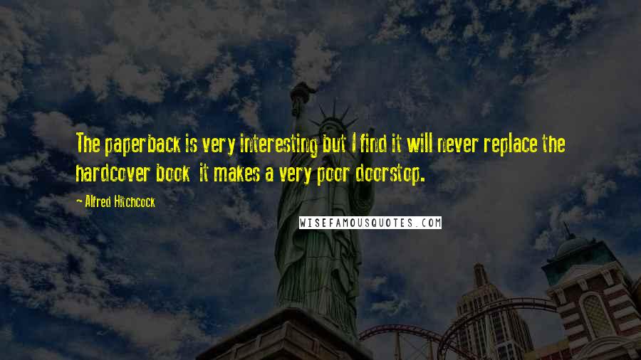 Alfred Hitchcock quotes: The paperback is very interesting but I find it will never replace the hardcover book it makes a very poor doorstop. Alfred Hitchcock quotes: The paperback is very interesting but I find it will never replace the hardcover book it makes a very poor doorstop.