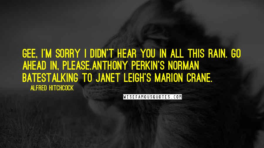 Alfred Hitchcock quotes: Gee, I'm sorry I didn't hear you in all this rain. Go ahead in, please.Anthony Perkin's Norman BatesTalking To Janet Leigh's Marion Crane.