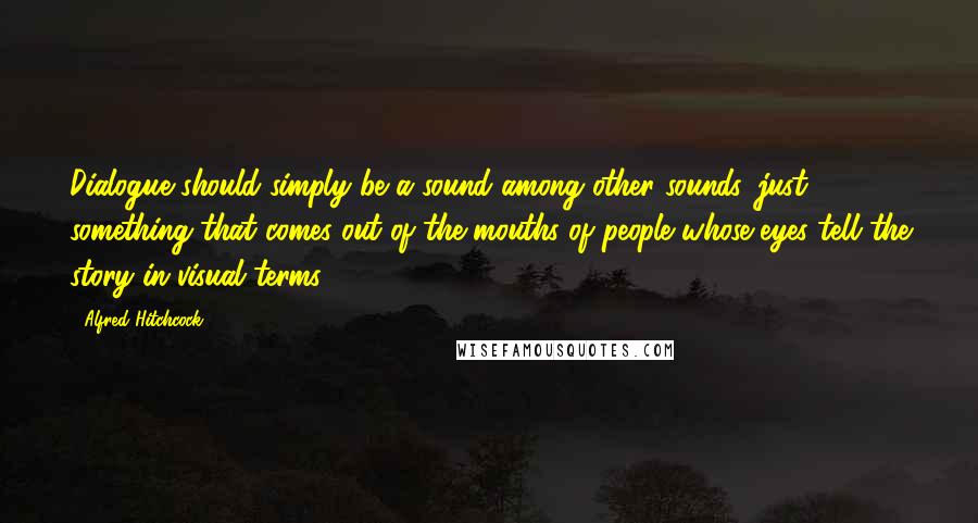 Alfred Hitchcock quotes: Dialogue should simply be a sound among other sounds, just something that comes out of the mouths of people whose eyes tell the story in visual terms. Alfred Hitchcock quotes: Dialogue should simply be a sound among other sounds, just something that comes out of the mouths of people whose eyes tell the story in visual terms.