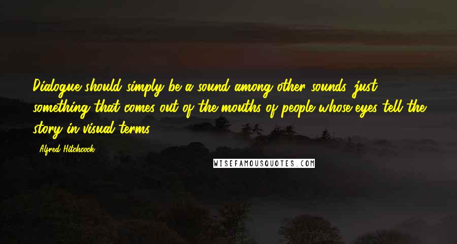 Alfred Hitchcock quotes: Dialogue should simply be a sound among other sounds, just something that comes out of the mouths of people whose eyes tell the story in visual terms.