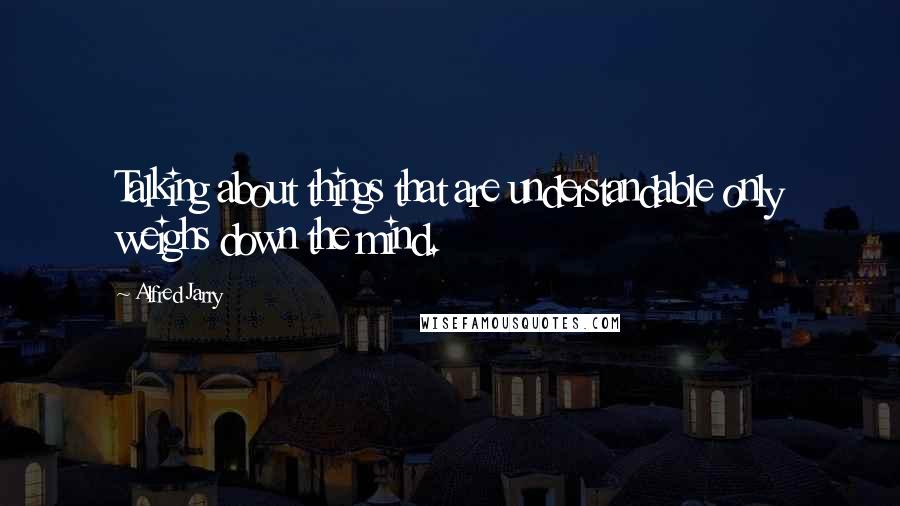 Alfred Jarry quotes: Talking about things that are understandable only weighs down the mind.
