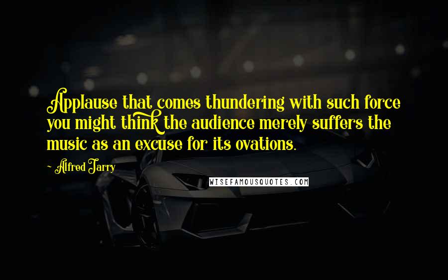 Alfred Jarry quotes: Applause that comes thundering with such force you might think the audience merely suffers the music as an excuse for its ovations.