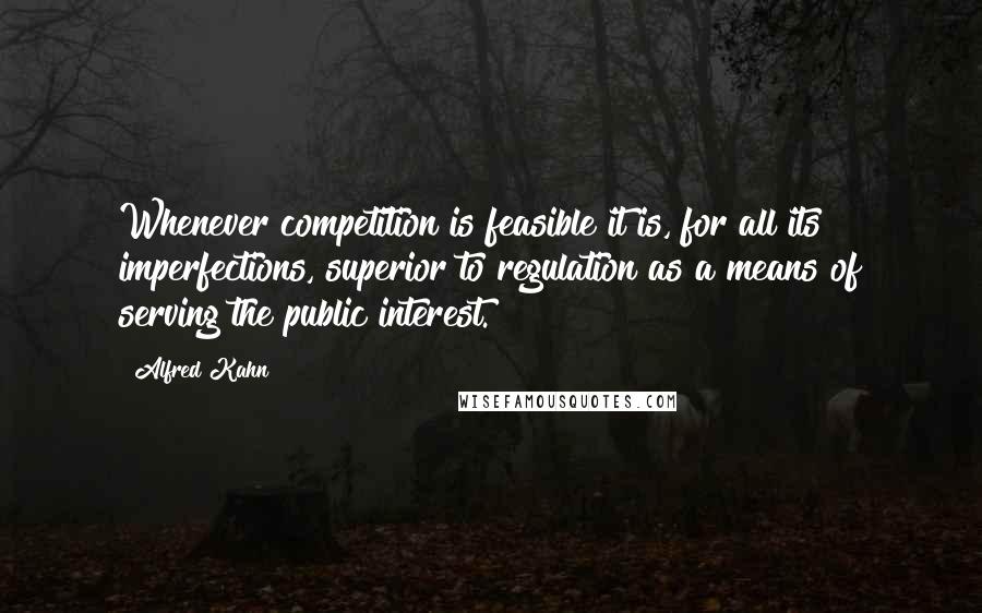Alfred Kahn quotes: Whenever competition is feasible it is, for all its imperfections, superior to regulation as a means of serving the public interest. Alfred Kahn quotes: Whenever competition is feasible it is, for all its imperfections, superior to regulation as a means of serving the public interest.
