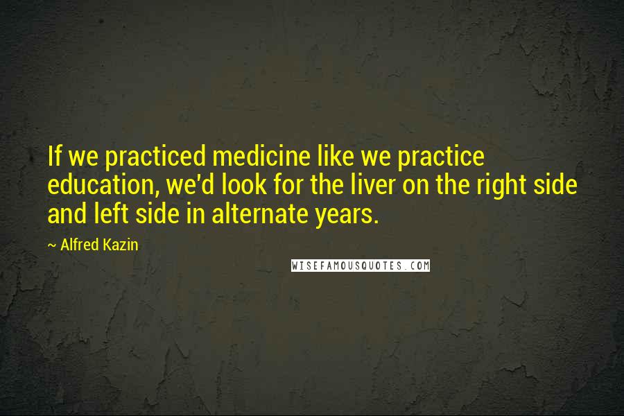 Alfred Kazin quotes: If we practiced medicine like we practice education, we'd look for the liver on the right side and left side in alternate years. Alfred Kazin quotes: If we practiced medicine like we practice education, we'd look for the liver on the right side and left side in alternate years.