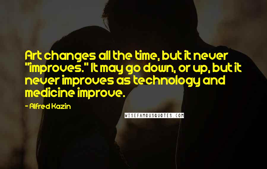 Alfred Kazin quotes: Art changes all the time, but it never "improves." It may go down, or up, but it never improves as technology and medicine improve.