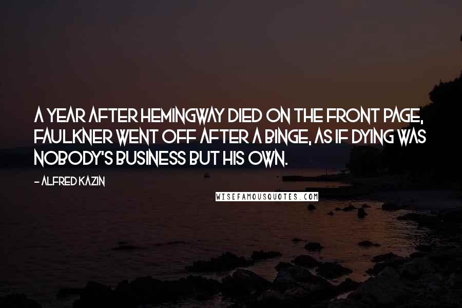 Alfred Kazin quotes: A year after Hemingway died on the front page, Faulkner went off after a binge, as if dying was nobody's business but his own. Alfred Kazin quotes: A year after Hemingway died on the front page, Faulkner went off after a binge, as if dying was nobody's business but his own.